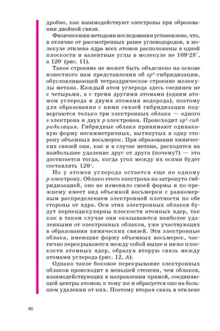 дробно, как взаимодействуют электроны при образова­
нии двойной связи.
Физическими методами исследования установлено, что,
в отличие от рассмотренных ранее углеводородов, в мо­
лекуле этилена ядра всех атомов расположены в одной
плоскости и валентные углы в молекуле не 109о28',
а 120° (рис. 11).
Такое строение не может быть объяснено на основе
известного нам представления об вр3-гибридизации,
обусловливающей тетраэдрическое строение молеку­
лы метана. Каждый атом углерода здесь соединен не
с четырьмя, а с тремя другими атомами (одним ато­
мом углерода и двумя атомами водорода), поэтому
для образования с ними связей гибридизации под­
вергаются только три электронных облака — одного
s-электрона и двух р-электронов. Происходит эр2-гиб-
ридизация. Гибридные облака принимают одинако­
вую форму несимметричных, вытянутых в одну сто­
рону объемных восьмерок. При образовании химичес­
ких связей они, как и в случае метана, расходятся на
наибольшее удаление друг от друга (почему?) — это
достигается тогда, когда угол между их осями будет
составлять 120о.
Но у атомов углерода остается ещ е по одном у
р-электрону. Облако этого электрона на затронуто гиб­
ридизацией, оно не изменило своей формы и по-пре­
ж нем у имеет вид объемной восьмерки с равномер­
ным распределением электронной плотности по обе
стороны от ядра. Оси этих электронных облаков бу­
дут перпендикулярны плоскости атомных ядер, так
как в таком случае они оказываются наиболее уда­
ленными от электронных облаков, уже участвующих
в образовании химических связей. Эти электронные
облака, имеющие форму объемных восьмерок, час­
тично перекрываются между собой выше и ниже плос­
кости атомных ядер, образуя вторую связь меж ду
атомами углерода (рис. 12, А).
Однако такое боковое перекрывание электронных
облаков происходит в меньшей степени, чем облаков,
взаимодействующих в направлении прямой, соединяю­
щей центры атомов; к тому же и образуется оно на боль­
шем удалении от них. Поэтому вторая связь в этилене
46
 