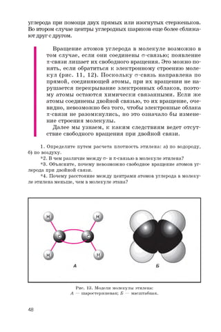 углерода при помощи двух прямых или изогнутых стерженьков.
Во втором случае центры углеродных шариков еще более сближа­
ют друг с другом.
Вращение атомов углерода в молекуле возможно в
том случае, если они соединены ст-связью; появление
p-связи лишает их свободного вращения. Это можно по­
нять, если обратиться к электронному строению моле­
кул (рис. 11, 12). Поскольку ст-связь направлена по
прямой, соединяющей атомы, при их вращении не на­
рушается перекрывание электронных облаков, поэто­
му атомы остаются химически связанными. Если же
атомы соединены двойной связью, то их вращение, оче­
видно, невозможно без того, чтобы электронные облака
p-связи не разомкнулись, но это означало бы измене­
ние строения молекулы.
Далее мы узнаем, к каким следствиям ведет отсут­
ствие свободного вращения при двойной связи.
1. Определите путем расчета плотность этилена: а) по водороду,
б) по воздуху.
*2. В чем различие между s- и p-связью в молекуле этилена?
*3. Объясните, почему невозможно свободное вращение атомов уг­
лерода при двойной связи.
*4. Почему расстояние между центрами атомов углерода в молеку­
ле этилена меньше, чем вмолекуле этана?
Рис. 13. Модели молекулы этилена:
А — шаростержневая; Б — масштабная.
48
 