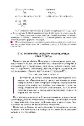 а) СНз—С=СН—СНз
СНз
в) СН=СН
I I
СНз СНз
б) СНз—СН2—СН2—СН=СН2 г) СНз—СН2—СН2—СН2—СНз
д) Н2С—СН2
Н2СЧ7с н 2
СН2
*1з. Составьте структурные формулы следующих углеводородов:
а) з-этилгептена-2, б) з,з-диметилпентена-1, в) з-метил-4-этилгексена-2.
*14. Укаких из приведенных ниже соединений возможна цис-транс-
изомерия: а) бутена-1, б) пентена-2, в) 2-метилбутена-2, г) 2-метилпро-
пена? Приведите формулы изомеров.
■ При помощимоделирования покажите, возможнали пространствен­
ная цис-транс-изомерия: а) у изобутилена, б) у 1,2-дихлорэтена
CHCl=CHCl.
§ 12. ХИМИЧЕСКИЕ СВОЙСТВА УГЛЕВОДОРОДОВ
РЯДА ЭТИЛЕНА
Химические свойства. Поскольку углеводороды ряда эти­
лена состоят из тех же химических элементов (углерода и
водорода), что и предельные, они имеют общее с ними свой­
ство — горючесть. Например, этилен, будучи подожжен, го­
рит на воздухе, образуя воду и оксид углерода (IV):
С2Н4 + з02 —- 2 CO2 + 2 H2O + Q
В отличие от метана этилен горит светящимся пла­
менем, что обусловливается прежде всего повышенным
содержанием в нем углерода: углерод, образующийся
при распаде молекул этилена от нагревания, сгорает не
сразу, частички его сначала раскаляются, вызывая све­
тимость пламени, а лишь затем полностью сгорают в
наружной его части.
Но этилен и его гомологи, будучи сходными с предельными
углеводородами по элементному составу, отличаются от них
по строению: они содержат двойную связь в молекулах. Ска­
зывается ли это на их химических свойствах?
Проверим действие на непредельные углеводороды тех же
веществ, по отношению к которым мы выяснили свойства
метана и его гомологов.
54
 