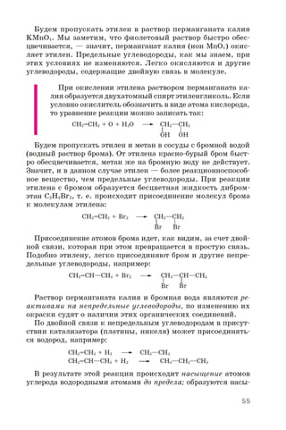 Будем пропускать этилен в раствор перманганата калия
KMnO4. Мы заметим, что фиолетовый раствор быстро обес­
цвечивается, — значит, перманганат калия (ион MnO-) окис­
ляет этилен. Предельные углеводороды, как мы знаем, при
этих условиях не изменяются. Легко окисляются и другие
углеводороды, содержащие двойную связь в молекуле.
При окислении этилена раствором перманганата ка­
лия образуется двухатомный спирт этиленгликоль. Если
условно окислитель обозначить в виде атома кислорода,
то уравнение реакции можно записать так:
СН2=СН2 + O + H2O —- СН2—СН2
I I
OH OH
Будем пропускать этилен и метан в сосуды с бромной водой
(водный раствор брома). От этилена красно-бурый бром быст­
ро обесцвечивается, метан же на бромную воду не действует.
Значит, и в данном случае этилен — более реакционноспособ­
ное вещество, чем предельные углеводороды. При реакции
этилена с бромом образуется бесцветная жидкость дибром-
этан C2H4Br2, т. е. происходит присоединение молекул брома
к молекулам этилена:
СН2=СН2 + Br2 —- СН2—СН2
Br Br
Присоединение атомов брома идет, как видим, за счет двой­
ной связи, которая при этом превращается в простую связь.
Подобно этилену, легко присоединяют бром и другие непре­
дельные углеводороды, например:
СН2=СН—СНз + Br2 —- СН2—СН—СНз
Br Br
Раствор перманганата калия и бромная вода являются ре­
акт ивами на непредельные углеводороды, по изменению их
окраски судят о наличии этих органических соединений.
По двойной связи к непредельным углеводородам в присут­
ствии катализатора (платины, никеля) может присоединять­
ся водород, например:
СН2=СН2 + Н2 —- СНз—СНз
СН2=СН—СНз + Н2 —- СНз—СН2—СНз
В результате этой реакции происходит насыщение атомов
углерода водородными атомами до предела; образуются насы­
55
 