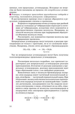 щенные, или предельные, углеводороды. Исходные же веще­
ства не были насыщены до предела; это непредельные углево­
дороды.
ф Реакции, в которых происходит присоединение водорода к
веществу, называются реакциями гидрирования.
В рассмотренном примере этан и пропан образуются в ре­
зультате гидрирования этилена и пропилена.
В процессе гидрирования атомы углерода при двойной
связи из состояния в_р2-гибридизации переходят в состо­
яние sp3 -гибридизации, вследствие этого изменяется и
пространственное строение молекулы. Например, из
плоской молекулы этилена при гидрировании образует­
ся объемная молекула этана.
Рассмотрите, как изменяется строение молекулы при
гидрировании пропилена.
Непредельные углеводороды могут вступать в реакции при­
соединения не только с простыми, но и со сложными веще­
ствами. Например, этилен легко реагирует с бромоводородом:
СН2=СН2 + HBr —► СНз—C^Br
Бромэтан
Так из непредельных углеводородов могут быть получены
галогенопроизводные предельных углеводородов.
Рассмотрим несколько подробнее, как протекает ха­
рактерная для непредельных углеводородов реакция
присоединения. В отличие от реакции замещения у пре­
дельных углеводородов, реакция присоединения идет
через образование ионов, а не свободных радикалов.
Ковалентная связь в молекуле бромоводорода поляр-
на: атом водорода имеет частичный положительный за­
ряд, атом брома — частичный отрицательный заряд. При
сближении с молекулой этилена положительно заряжен­
ный атом водорода вступает во взаимодействие с наибо­
лее доступными, находящимися как бы снаружи моле­
кулы электронами p-связи, оттягивает их на себя, отры­
вается в виде протона от молекулы галогеноводорода и
посредством этих электронов присоединяется к одному
из атомов углерода:
5 + 55- + Н _
Н:с:с:н + Н!:B ^ —- Н:С:С:Н + :Br_
HH ' " НН "
56
 