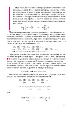 При разрыве связи Н—Br образуются не свободные ра­
дикалы, а ионы. Второй атом углерода молекулы этиле­
на вследствие отхода от него электронов становится за­
ряженным положительно (за счет заряда ядра). К этому
положительно заряженному атому притягивается отри­
цательный ион брома, и за счет одной из его электрон­
ных пар между ними также устанавливается ковалент­
ная связь.
+ Н _ BrН
Н:С:С:Н + :Br: —- Н:С:С:Н
Н Н Н Н
Молекулы этиленовых углеводородов могут соединяться друг
с другом, образуя длинные цепи. Например, из этилена полу­
чают полиэтилен, хорошо известный нам по различным изде­
лиям бытового назначения. При этом соединяются друг с дру­
гом в длинные цепи сотни и тысячи молекул этилена, что
схематично можно изобразить так:
СН2=СН2 + СН2=СН2 + СН2=СН2 + ... —-
—- —СН2—СН2— + —СН2—СН2— + —СН2—СН2— ... —-
—- —СН2—СН2—СН2—СН2—СН2—СН2— ...
Образуется высокомолекулярное вещество, состоящее из ли­
нейных макромолекул (греч. «макрос» — большой, длинный).
# Процесс соединения одинаковых молекул в более крупные
молекулы называется реакцией полимеризации, а продукт —
полимером. Полиэтилен — полимер, молекулярная масса его
достигает нескольких сот тысяч. Более кратко полимериза­
цию этилена можно выразить в следующем виде:
геСН2=СН2 — (—СН2—СН2—)„
Точно так же полимеризуется пропилен, образуя полипро­
пилен, по свойствам сходный с полиэтиленом:
СН2=СН + СН2=СН + СН2=СН + ... —-
СНз СНз СНз
—- —СН2—СН—СН2—СН—СН2—СН— ...
I I I
СНз СНз СНз
или
геСН2=СН
СНз
(—CH2—OT—)„
СНз
57
 