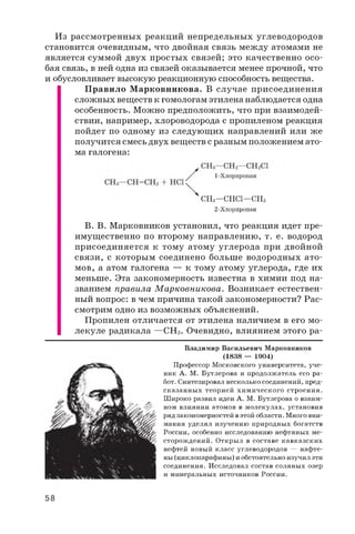 Из рассмотренных реакций непредельных углеводородов
становится очевидным, что двойная связь между атомами не
является суммой двух простых связей; это качественно осо­
бая связь, в ней одна из связей оказывается менее прочной, что
и обусловливает высокую реакционную способность вещества.
Правило Марковникова. В случае присоединения
сложных веществ к гомологам этилена наблюдается одна
особенность. Можно предположить, что при взаимодей­
ствии, например, хлороводорода с пропиленом реакция
пойдет по одному из следующих направлений или же
получится смесь двух веществ с разным положением ато­
ма галогена:
В. В. Марковников установил, что реакция идет пре­
имущественно по второму направлению, т. е. водород
присоединяется к тому атому углерода при двойной
связи, с которым соединено больше водородных ато­
мов, а атом галогена — к тому атому углерода, где их
меньше. Эта закономерность известна в химии под на­
званием правила М арковникова. Возникает естествен­
ный вопрос: в чем причина такой закономерности? Рас­
смотрим одно из возможных объяснений.
Пропилен отличается от этилена наличием в его мо­
лекуле радикала —СНз. Очевидно, влиянием этого ра-
СНз—СНС1—СНз
2-Хлорпропан
Владимир Васильевич Марковников
(1838 — 1904)
Профессор Московского университета, уче­
ник А. М. Бутлерова и продолжатель его ра­
бот. Синтезировал несколько соединений, пред­
сказанны х теорией химического строения.
Широко развил идеи А. М. Бутлерова о взаим­
ном влиянии атомов в молекулах, установив
ряд закономерностей в этой области. Много вни­
мания уделял изучению природных богатств
России, особенно исследованию нефтяных ме­
сторождений. Открыл в составе кавказских
нефтей новый класс углеводородов — нафте-
ны (циклопарафины) и обстоятельно изучил эти
соединения. Исследовал состав соляных озер
и минеральных источников России.
58
 
