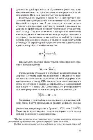дикала на двойную связь и обусловлен факт, что при­
соединение идет не произвольно, а в определенном на­
правлении. Но в чем сущность этого влияния?
В метильном радикале связи С—Н вследствие раз­
личной электроотрицательности элементов обладают не­
большой полярностью. Атом углерода смещает в свою
сторону электронную плотность связей с атомами во­
дорода и приобретает поэтому частичный отрицатель­
ный заряд. Под его влиянием электронная плотность
связи радикала с соседним атомом углерода смещается
в сторону последнего, а это влечет за собой смещение
весьма подвижного облака p-связи к крайнему атому
углерода. В структурной формуле все эти электронные
сдвиги могут быть изображены так:
Н
Н г -
Н— С— СН=СН
Н
В результате двойная связь теряет симметричное стро­
ение, поляризуется:
8+ 8 -
СНз —- СН=СН2
Связь между атомами в молекуле хлороводорода по­
лярная. Поэтому при столкновении с молекулой про­
пилена положительно заряженный атом водорода при­
соединяется к звену СН2 посредством сместившихся к
нему электронов p-связи, а отрицательно заряженный
ион хлора — к звену СН. Следовательно, реакция идет с
ионным разрывом связи в молекуле хлороводорода:
8+: 8 -
Н::С1—►Н+ + С1_.
I
Очевидно, что подобное влияние на поляризацию двой­
ной связи будут оказывать и другие углеводородные
радикалы, например этил в бутене-1: С2Н5 —*■СН=СШ.
Поэтому присоединение галогеноводорода здесь также
пойдет по правилу Марковникова.
*15. Как меняется пространственное строение молекулы этилена в
результате присоединения бромоводорода? Ответ поясните.
16. Как можно практически освободить метан от примеси этилена?
59
 