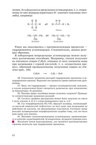 жения, дегидрирования предельных углеводородов, т. е. отщеп­
ления от них водорода (приставка де- означает отделение чего-
либо), например:
H H H H
I I
H—C=C—H + H2H—C—C—H
H H
Этан Этилен
CH3—CH—CH3 CH2=C—CH3 + H2
CH3
Изобутан
CH3
Изобутилен
Ранее мы знакомились с противоположным процессом —
гидрированием углеводородов. Следовательно, данная реак­
ция обратима.
В лаборатории непредельные углеводороды можно полу­
чить различными способами. Например, этилен получают
из этилового спирта C2H6O, отнимая от него элементы воды
при нагревании с серной кислотой, т. е. осуществляя про­
цесс, обратный промышленному получению спирта из эти­
лена (рис. 16):
26. Сопоставьте уравнения реакций гидрирования пропилена и де­
гидрирования пропана. Выразите эти процессы одним химическим урав­
нением.
27. Зная, что гидрирование — процесс экзотермический, поясните,
в каком направлении будет смещаться равновесие при повышении:
а) температуры, б) давления.
28. Какими двумя способами можно получить хлорэтан? Приведи­
те соответствующие уравнения реакций.
29. Сколько граммов дихлорэтана может быть получено из смеси
1 моль этилена и 1 1 , 2 л хлора (измеренного при н. у.)?
30. Газ тетрафторэтилен CF2=CF2 образует полимер, отличающий­
ся высокой химической стойкостью: на него даже при нагревании не
действуют ни кислоты, ни обыкновенные окислители. Составьте схему
реакции полимеризации тетрафторэтилена подобно тому, как это было
дано выше для этилена.
31. Назовите галогенопроизводные углеводородов, применяющие­
ся в качестве: а) растворителей, б) хладагентов, в) средств тушения огня.
Щ Покажите путем моделирования, как меняется пространственное
строение молекулы при гидрировании пропилена.
C2H6O — C2H4 + H2O
62
 