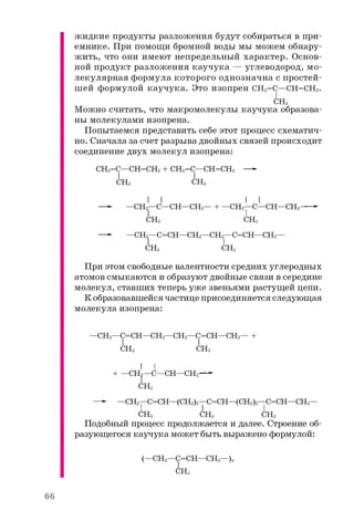 жидкие продукты разложения будут собираться в при­
емнике. При помощи бромной воды мы можем обнару­
жить, что они имеют непредельный характер. Основ­
ной продукт разложения каучука — углеводород, мо­
лекулярная формула которого однозначна с простей­
шей формулой каучука. Это изопрен CH2=C—CH=CH2.
CH3
Можно считать, что макромолекулы каучука образова­
ны молекулами изопрена.
Попытаемся представить себе этот процесс схематич­
но. Сначала за счет разрыва двойных связей происходит
соединение двух молекул изопрена:
CH2=C—CH=CH2 + CH2=C—CH=CH2 —-
I I
CH3 CH3
I I I I
—CH2—C—CH—CH2— + —CH2—C—CH—CH2---- -
CH3 CH3
—CH^—C=CH—CH2—CH2——C=CH—CH2—
CH3 CH3
При этом свободные валентности средних углеродных
атомов смыкаются и образуют двойные связи в середине
молекул, ставших теперь уже звеньями растущей цепи.
К образовавшейся частице присоединяется следующая
молекула изопрена:
—CH2—C=CH—CH2—CH2—C=CH—CH2— +
I I
CH3 CH3
I I
+ —CH2—C—CH—CH2—►
CH3
—► —CH2—C=CH—(CH2)2—C=CH—(CH2)2—C=CH—CH2—
CH3 CH3 CH3
Подобный процесс продолжается и далее. Строение об­
разующегося каучука может быть выражено формулой:
(—CH2—C=CH—CH2—)„
CH3
66
 