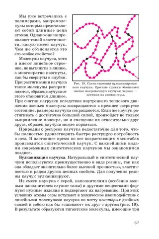 Мы уж е встречались с
полимерами, макромоле­
кулы которых представля­
ют собой длинные цепи
атомов. Однако они не про­
являют такой эластичнос­
ти, какую имеет каучук.
Чем же объясняется это
его особое свойство?
Молекулы каучука, хотя
и имеют линейное строе­
ние, не вытянуты в линию,
а многократно изогнуты,
как бы свернуты в клубки.
При растягивании каучука
такие молекулы распрям­
ляются, образец каучука от
этого становится длиннее.
При снятии нагрузки вследствие внутреннего теплового дви­
жения звеньев молекулы возвращаются в прежнее свернутое
состояние, размеры каучука сокращаются. Если же каучук ра­
стягивать с достаточно большой силой, произойдет не только
выпрямление молекул, но и смещение их относительно друг
друга, образец каучука может порваться.
Природных ресурсов каучука недостаточно для того, что­
бы полностью удовлетворить быстро растущую потребность
в нем. В настоящее время во все возрастающих масштабах
производится синтетический каучук. С важнейшими вида­
ми современных синтетических каучуков мы ознакомимся
позднее.
Вулканизация каучука. Натуральный и синтетический кау-
чуки используются преимущественно в виде резины, так как
она обладает значительно более высокой прочностью, эластич­
ностью и рядом других ценных свойств. Для получения рези­
ны каучук вулканизируют.
Из смеси каучука с серой, наполнителями (особенно важ­
ным наполнителем служит сажа) и другими веществами фор­
муют нужные изделия и подвергают их нагреванию. При этих
условиях атомы серы вступают в химическое взаимодействие с
линейными молекулами каучука по месту некоторых двойных
связей и собою как бы «сшивают» их друг с другом (рис. 19).
В результате образуются гигантские молекулы, имеющие три
Рис. 19. Схема строения вулканизирован­
ного каучука. Красные кружки обозначают
звенья макромолекул каучука; черные —
мостики из атомов серы.
67
 
