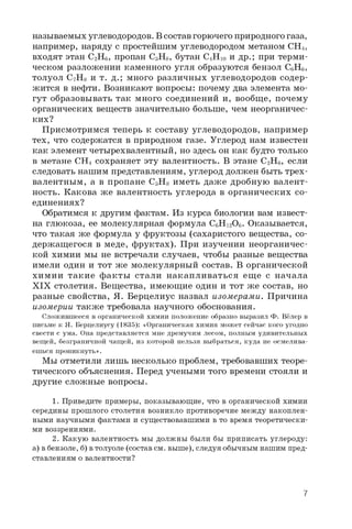 называемых углеводородов. В состав горючего природного газа,
например, наряду с простейшим углеводородом метаном CH4,
входят этан C2H6, пропан C3H8, бутан C4H 10 и др.; при терми­
ческом разложении каменного угля образуются бензол C6H6,
толуол C7H8 и т. д.; много различных углеводородов содер­
жится в нефти. Возникают вопросы: почему два элемента мо­
гут образовывать так много соединений и, вообще, почему
органических веществ значительно больше, чем неорганичес­
ких?
Присмотримся теперь к составу углеводородов, например
тех, что содержатся в природном газе. Углерод нам известен
как элемент четырехвалентный, но здесь он как будто только
в метане CH4 сохраняет эту валентность. В этане C2H6, если
следовать нашим представлениям, углерод должен быть трех­
валентным, а в пропане C3H8 иметь даже дробную валент­
ность. Какова ж е валентность углерода в органических со­
единениях?
Обратимся к другим фактам. Из курса биологии вам извест­
на глюкоза, ее молекулярная формула C6H 12O6 . Оказывается,
что такая же формула у фруктозы (сахаристого вещества, со­
держащегося в меде, фруктах). При изучении неорганичес­
кой химии мы не встречали случаев, чтобы разные вещества
имели один и тот же молекулярный состав. В органической
химии такие факты стали накапливаться ещ е с начала
XIX столетия. Вещества, имеющие один и тот же состав, но
разные свойства, Я. Берцелиус назвал изомерами. Причина
изомерии также требовала научного обоснования.
Сложившееся в органической химии положение образно выразил Ф. Вёлер в
письме к Я. Берцелиусу (1835): «Органическая химия может сейчас кого угодно
свести с ума. Она представляется мне дремучим лесом, полным удивительных
вещей, безграничной чащей, из которой нельзя выбраться, куда не осмелива­
ешься проникнуть».
Мы отметили лишь несколько проблем, требовавших теоре­
тического объяснения. Перед учеными того времени стояли и
другие сложные вопросы.
1. Приведите примеры, показывающие, что в органической химии
середины прошлого столетия возникло противоречие между накоплен­
ными научными фактами и существовавшими в то время теоретически­
ми воззрениями.
2. Какую валентность мы должны были бы приписать углероду:
а) вбензоле, б) втолуоле (состав см. выше), следуя обычным нашим пред­
ставлениям о валентности?
7
 