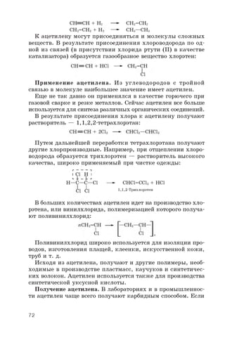 CH=CH + H2
CH2=CH2 + H:
— CH2=CH2
— CH3—CH3
К ацетилену могут присоединяться и молекулы сложных
веществ. В результате присоединения хлороводорода по од­
ной из связей (в присутствии хлорида ртути (II) в качестве
катализатора) образуется газообразное вещество хлорэтен:
П рименение ацетилена. Из углеводородов с тройной
связью в молекуле наибольшее значение имеет ацетилен.
Еще не так давно он применялся в качестве горючего при
газовой сварке и резке металлов. Сейчас ацетилен все больше
используется для синтеза различных органических соединений.
В результате присоединения хлора к ацетилену получают
растворитель — 1 ,1 ,2 ,2 -тетрахлорэтан:
Путем дальнейшей переработки тетрахлорэтана получают
другие хлорпроизводные. Например, при отщеплении хлоро-
водорода образуется трихлорэтен — растворитель высокого
качества, широко применяемый при чистке одежды:
В больших количествах ацетилен идет на производство хло-
рэтена, или винилхлорида, полимеризацией которого получа­
ют поливинилхлорид:
Поливинилхлорид широко используется для изоляции про­
водов, изготовления плащей, клеенки, искусственной кожи,
труб и т. д.
Исходя из ацетилена, получают и другие полимеры, необ­
ходимые в производстве пластмасс, каучуков и синтетичес­
ких волокон. Ацетилен используется также для производства
синтетической уксусной кислоты.
Получение ацетилена. В лабораториях и в промышленнос­
ти ацетилен чаще всего получают карбидным способом. Если
CH= CH + HCl —- CH2=CH
Cl
1 Cl H 1
L+ - ,
H—C—C—Cl —-CHCl=CCl2 + HCl
1,1,2-ТрихлорэтенCl Cl
72
 