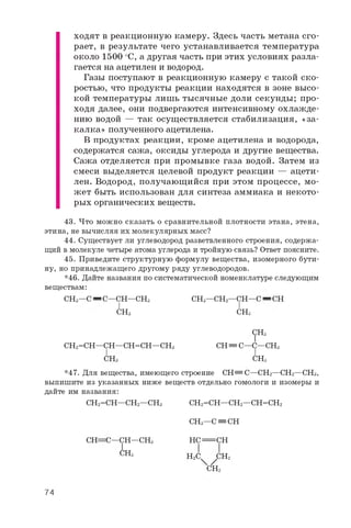 ходят в реакционную камеру. Здесь часть метана сго­
рает, в результате чего устанавливается температура
около 1500 оС, а другая часть при этих условиях разла­
гается на ацетилен и водород.
Газы поступают в реакционную камеру с такой ско­
ростью, что продукты реакции находятся в зоне высо­
кой температуры лишь тысячные доли секунды; про­
ходя далее, они подвергаются интенсивному охлажде­
нию водой — так осуществляется стабилизация, «за­
калка» полученного ацетилена.
В продуктах реакции, кроме ацетилена и водорода,
содержатся сажа, оксиды углерода и другие вещества.
Сажа отделяется при промывке газа водой. Затем из
смеси выделяется целевой продукт реакции — ацети­
лен. Водород,получающийсяпри этом процессе, мо­
жет быть использован длясинтеза аммиака инекото­
рых органических веществ.
43. Что можно сказать о сравнительной плотности этана, этена,
этина, не вычисляя их молекулярных масс?
44. Существует ли углеводород разветвленного строения, содержа­
щий в молекуле четыре атома углерода и тройную связь? Ответ поясните.
45. Приведите структурную формулу вещества, изомерного бути­
ну, но принадлежащего другому ряду углеводородов.
*46. Дайте названия по систематической номенклатуре следующим
веществам:
СНз—C= C—CH—CH3 CH3—CH2—CH—C= CH
I I
СНз СНз
СНз
СН2=СН—СН—СН=СН—СНз СН= С—С—СНз
СНз СНз
*47. Для вещества, имеющего строение СН= С—СН2—СН2—СНз,
выпишите из указанных ниже веществ отдельно гомологи и изомеры и
дайте им названия:
СН2=СН—СН2—СНз СН2=СН—СН2—СН=СН2
СН=С—СН—СНз
СНз
СНз—С= СН
НС^= СН
Н2С ХСН2
СН2
74
 
