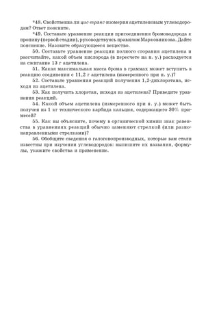 *48. Свойственнали цис-транс-изомерия ацетиленовым углеводоро­
дам? Ответ поясните.
*49. Составьте уравнение реакции присоединения бромоводорода к
пропину(первойстадии), руководствуясь правиломМарковникова. Дайте
пояснение. Назовите образующееся вещество.
50. Составьте уравнение реакции полного сгорания ацетилена и
рассчитайте, какой объем кислорода (в пересчете на н. у.) расходуется
на сжигание 13 г ацетилена.
51. Какая максимальная масса брома в граммах может вступить в
реакцию соединения с 1 1 , 2 г ацетилена (измеренного при н. у.)?
52. Составьте уравнения реакций получения 1,2-дихлорэтана, ис­
ходя из ацетилена.
53. Как получить хлорэтан, исходя из ацетилена? Приведите урав­
нения реакций.
54. Какой объем ацетилена (измеренного при н. у.) может быть
получен из 1 кг технического карбида кальция, содержащего 30% при­
месей?
55. Как вы объясните, почему в органической химии знак равен­
ства в уравнениях реакций обычно заменяют стрелкой (или разно­
направленными стрелками)?
56. Обобщите сведения о галогенопроизводных, которые вам стали
известны при изучении углеводородов: выпишите их названия, форму­
лы, укажите свойства и применение.
 