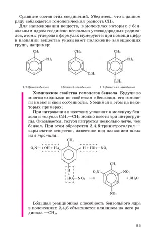 Сравните состав этих соединений. Убедитесь, что в данном
ряду соблюдается гомологическая разность CH2.
Для наименования веществ, в молекулах которых с бен­
зольным ядром соединено несколько углеводородных радика­
лов, атомы углерода в формулах нумеруют и при помощи цифр
в названии вещества указывают положение замещающих
групп, например:
CHS CH3
2H5
1  ^ CH3
Й 1
4
1,2-Диметилбензол
О4
1-Метил-3-этилбензол 1,2-Диметил-4-этилбензол
Химические свойства гомологов бензола. Будучи во
многом сходными по свойствам с бензолом, его гомоло­
ги имеют и свои особенности. Убедимся в этом на неко­
торых примерах.
При нитровании в жестких условиях в молекулу бен­
зола и толуола C6H5 —CH3 можно ввести три нитрогруп­
пы. Оказывается, толуол нитруется несколько легче, чем
бензол. При этом образуется 2,4,6-тринитротолуол —
взрывчатое вещество, известное под названием тола
или тротила:
CH3
O2N— IOH + H H + HO I—NO2
1 H 1
!HOI—NO2
O2N 'NO2
+ 3 H2O
CH3
О
NO2
Большая реакционная способность бензольного ядра
в положениях 2,4,6 объясняется влиянием на него ра­
дикала —CH3 .
85
 