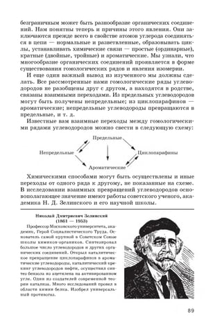 безграничным может быть разнообразие органических соедине­
ний. Нам понятны теперь и причины этого явления. Они за­
ключаются прежде всего в свойстве атомов углерода соединять­
ся в цепи — нормальные и разветвленные, образовывать цик­
лы, устанавливать химические связи — простые (ординарные),
кратные (двойные, тройные) и ароматические. Мы узнали, что
многообразие органических соединений проявляется в форме
существования гомологических рядов и явления изомерии.
И еще один важный вывод из изученного мы должны сде­
лать. Все рассмотренные нами гомологические ряды углево­
дородов не разобщены друг с другом, а находятся в родстве,
связаны взаимными переходами. Из предельных углеводородов
могут быть получены непредельные; из циклопарафинов —
ароматические; непредельные углеводороды превращаются в
предельные, и т. д.
Известные вам взаимные переходы между гомологически­
ми рядами углеводородов можно свести в следующую схему:
Химическими способами могут быть осуществлены и иные
переходы от одного ряда к другому, не показанные на схеме.
В исследовании взаимных превращений углеводородов осно­
вополагающее значение имеют работы советского ученого, ака­
демика Н. Д. Зелинского и его научной школы.
Николай Дмитриевич Зелинский
кое превращение циклопарафинов в арома­
тические углеводороды, каталитический кре­
кинг углеводородов нефти, осуществил син­
тез бензола из ацетилена на активированном
угле. Один из создателей современной тео­
рии катализа. Много исследований провел в
области химии белка. Изобрел универсаль­
ный противогаз.
(1861 — 1953)
Профессор Московского университета, ака­
демик, Герой Социалистического Труда. Ос­
нователь самой крупной в Советском Союзе
школы химиков-органиков. Синтезировал
большое число углеводородов и других орга­
нических соединений. Открыл каталитичес-
89
 