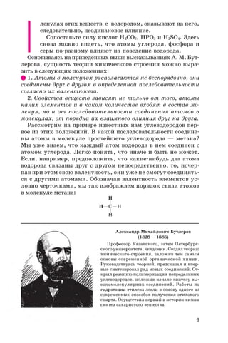 лекулах этих веществ с водородом, оказывают на него,
следовательно, неодинаковое влияние.
Сопоставьте силу кислот H2CO3 , HPO3 и H2SO4 . Здесь
снова можно видеть, что атомы углерода, фосфора и
серы по-разному влияют на поведение водорода.
Основываясь на приведенных выше высказываниях А. М. Бут­
лерова, сущность теории химического строения можно выра­
зить в следующих положениях:
# 1. Атомы в молекулах располагаются не беспорядочно, они
соединены друг с другом в определенной последовательности
согласно их валентности.
2. Свойства веществ зависят не только от того, атомы
каких элементов и в каком количестве входят в состав мо­
лекул, но и от последоват ельност и соединения атомов в
молекулах, от порядка их взаимного влияния друг на друга.
Рассмотрим на примере известных нам углеводородов пер­
вое из этих положений. В какой последовательности соедине­
ны атомы в молекуле простейшего углеводорода — метана?
Мы уже знаем, что каждый атом водорода в нем соединен с
атомом углерода. Легко понять, что иначе и быть не может.
Если, например, предположить, что какие-нибудь два атома
водорода связаны друг с другом непосредственно, то, исчер­
пав при этом свою валентность, они уже не смогут соединять­
ся с другими атомами. Обозначая валентность элементов ус­
ловно черточками, мы так изображаем порядок связи атомов
в молекуле метана:
H
I
H—C—H
I
H
Александр Михайлович Бутлеров
(1828 - 1886)
Профессор Казанского, затем Петербург­
ского университета, академик. Создал теорию
химического строения, заложив тем самым
основы современной органической химии.
Руководствуясь теорией, предсказал и впер­
вые синтезировал ряд новых соединений. От­
крыл реакцию полимеризации непредельных
углеводородов, положив начало синтезу вы­
сокомолекулярных соединений. Работы по
гидратации этилена легли в основу одного из
современных способов получения этилового
спирта. Осуществил первый в истории химии
синтез сахаристого вещества.
9
 