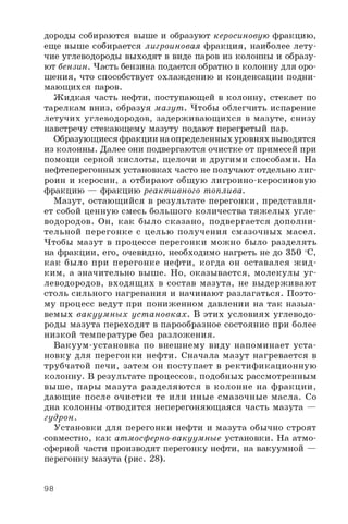 дороды собираются выше и образуют керосиновую фракцию,
еще выше собирается лигроиновая фракция, наиболее лету­
чие углеводороды выходят в виде паров из колонны и образу­
ют бензин. Часть бензина подается обратно в колонну для оро­
шения, что способствует охлаждению и конденсации подни­
мающихся паров.
Жидкая часть нефти, поступающей в колонну, стекает по
тарелкам вниз, образуя мазут . Чтобы облегчить испарение
летучих углеводородов, задерживающихся в мазуте, снизу
навстречу стекающему мазуту подают перегретый пар.
Образующиеся фракции на определенных уровнях выводятся
из колонны. Далее они подвергаются очистке от примесей при
помощи серной кислоты, щелочи и другими способами. На
нефтеперегонных установках часто не получают отдельно лиг­
роин и керосин, а отбирают общую лигроино-керосиновую
фракцию — фракцию реактивного топлива.
Мазут, остающийся в результате перегонки, представля­
ет собой ценную смесь большого количества тяжелых угле­
водородов. Он, как было сказано, подвергается дополни­
тельной перегонке с целью получения смазочных масел.
Чтобы мазут в процессе перегонки можно было разделять
на фракции, его, очевидно, необходимо нагреть не до 350 °C,
как было при перегонке нефти, когда он оставался ж и д­
ким, а значительно выше. Но, оказывается, молекулы уг­
леводородов, входящ их в состав мазута, не выдерживают
столь сильного нагревания и начинают разлагаться. Поэто­
му процесс ведут при пониженном давлении на так назыа-
вемых вакуум ны х уст ановках. В этих условиях углеводо­
роды мазута переходят в парообразное состояние при более
низкой температуре без разложения.
Вакуум-установка по внешнему виду напоминает уста­
новку для перегонки нефти. Сначала мазут нагревается в
трубчатой печи, затем он поступает в ректификационную
колонну. В результате процессов, подобных рассмотренным
выше, пары мазута разделяю тся в колонне на фракции,
дающие после очистки те или иные смазочные масла. Со
дна колонны отводится неперегоняющаяся часть мазута —
гудрон.
Установки для перегонки нефти и мазута обычно строят
совместно, как атмосферно-вакуумные установки. На атмо­
сферной части производят перегонку нефти, на вакуумной —
перегонку мазута (рис. 28).
98
 