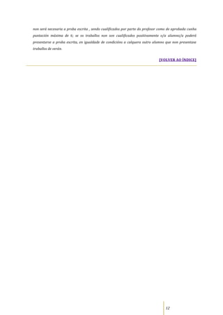 non será necesaria a proba escrita , sendo cualificados por parte do profesor como de aprobada cunha
puntación máxima de 6; se os traballos non son cualificados positivamente o/a alumno/a poderá
presentarse a proba escrita, en igualdade de condicións a calquera outro alumno que non presentase
traballos de verán.

                                                                             [VOLVER AO ÍNDICE]




                                                                                 12
 