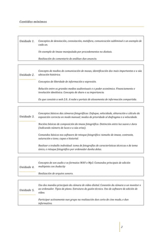 Contidos mínimos




Unidade 1.   Conceptos de denotación, connotación, metáfora, comunicación subliminal e un exemplo de
             cada un.

             Un exemplo de imaxe manipulada por procedementos no dixitais.

             Realización do comentario de análises dun anuncio.



             Concepto de medios de comunicación de masas, identificación dos mais importantes e a súa
Unidade 2.   ubicación histórica.

             Conceptos de liberdade de información e expresión.

             Relación entre os grandes medios audiovisuais e o poder económico. Financiamento e
             involución ideolóxica. Concepto de share e su importancia.

             En que consiste a web 2.0.. A nube e portais de aloxamento de información compartida.




             Conceptos básicos das cámaras fotográficas: Enfoque, velocidade, obturación e cálculo da
Unidade 3.   exposición correcta en modo manual; modos de prioridade al diafragma e a velocidade.

             Nocións básicas de composición da imaxe fotográfica. Distinción entre luz suave e dura
             (indicando número de luces e a súa orixe).

             Comandos básicos nos software de retoque fotográfico: tamaño de imaxe, contraste,
             saturación e tono; capas e historial.

             Realizar o traballo individual: toma de fotografías de características técnicas e de tema
             único, e retoque fotográfico por ordenador dunha delas.



             Concepto de son audio e os formatos WAV e Mp3. Comandos principais de edición
Unidade 4.   multipista con Audacity

             Realización de arquivo sonoro.



             Uso dos mandos principais da cámara de vídeo dixital. Conexión da cámara a un monitor e
             ao ordenador. Tipos de plano. Estrutura do guión técnico. Uso de software de edición de
Unidade 5.
             vídeo.

             Participar activamente nun grupo na realización dun corto de cine mudo, e dun
             informativo.




                                                                                       2
 