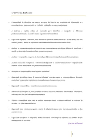 Criterios de Avaliación



A capacidade de identificar os avances ao largo da historia nas tecnoloxías da información e a
comunicación e a súa repercusión na evolución estéticados mensaxes audiovisuais.


A destreza e espírito crítico         do alumnado para identificar e manipular os diferentes
produtosaudiovisuais a os que ten acceso seguindo criterios estéticos.


Capacidade reflexiva e analítica para marcar as diferenzas entre realidade e a súa imaxe, nas súas
diversas formas e medios de representación nos medios audiovisuais e de comunicación.


Analizar os elementos espaciais e temporais, ase como outras características básicas do significado e
sentido na lectura de imaxes tanto fixas comoen movemento.


Analizar e comprender, por parte do alumnado, os diferentes niveis de lectura dunha mesma imaxe.


Analizar producións radiofónicas e televisivas identificando as características dexénero e diferenciando
cos roles sociais máis comúns nas producións audiovisuais


Identificar os elementos básicos da linguaxe audiovisual


Capacidade de utilizar, tanto de maneira individual como en grupo, os elementos básicos do medio
audiovisual para realizartraballos con imaxesfixas e con imaxes en movemento.


Capacidade para combina a creación visual con elementos sonoros.


Relacionar os conceptos de plano, escena e secuencia coas súas dimensións comunicativas e narrativas,
ase como coas súas funciónsespaciais e temporais


Valorar a capacidade para crear e analizar mensaxes visuais e sonoros avaliando a estrutura do
mensaxe e su eficacia comunicativa.


Capacidade para estruturarun guión a partir da adaptación dunha obra literaria, dunha idea ou dun
acontecemento.


Capacidade de aplicar ou integrar o medio audiovisual como linguaxe expresivo nos conflitos do seu
entorno social ou educativo.
                                                                                   [VOLVER AO ÍNDICE]




                                                                                        3
 