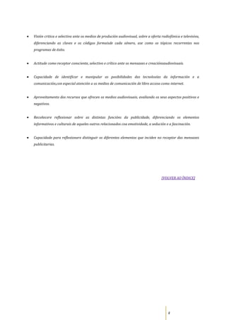 Visión critica e selectiva ante os medios de produción audiovisual, sobre a oferta radiofónica e televisiva,
diferenciando as claves e os códigos formaisde cada xénero, ase como os tópicos recorrentes nos
programas de éxito.


Actitude como receptor consciente, selectivo e crítico ante os mensaxes e creaciónsaudiovisuais.


Capacidade de identificar e manipular as posibilidades das tecnoloxías da información e a
comunicación,con especial atención a os medios de comunicación de libre acceso como internet.


Aproveitamento dos recursos que ofrecen os medios audiovisuais, avaliando os seus aspectos positivos e
negativos.


Recoñecere reflexionar sobre as distintas funcións da publicidade, diferenciando os elementos
informativos e culturais de aqueles outros relacionados coa emotividade, a sedución e a fascinación.


Capacidade para reflexionare distinguir os diferentes elementos que inciden no receptor das mensaxes
publicitarias.




                                                                                   [VOLVER AO ÍNDICE]




                                                                                       4
 