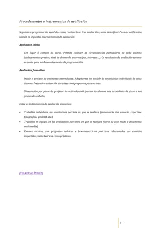 Procedementos e instrumentos de avaliación


Seguindo a programación xeral do centro, realizaránse tres avaliacións, unha delas final. Para a cualificación
usarán os seguintes procedementos de avaliación:

Avaliación inicial

    Ten lugar ó comezo do curso. Permite coñecer as circunstancias particulares de cada alumno
    (coñecementos previos, nivel de desenrolo, estereotipos, intereses…). Os resultados da avaliación teranse
    en conta para no desenvolvemento da programación.

Avaliación formativa

    Inclúe o proceso de ensinanza-aprendizaxe. Adaptarase no posible ás necesidades individuais de cada
    alumno. Pretende a obtención dos obxectivos propostos para o curso.

    Observación por parte do profesor da actitudeparticipativa do alumno nas actividades de clase e nos
    grupos de traballo.

Entre os instrumentos de avaliación sinalamos:


    Traballos individuais, nas avaliacións parciais en que se realicen (comentario dun anuncio, reportaxe
    fotográfico, podcast, etc.)
    Traballos en equipo, en las avaliacións parciales en que se realicen (corto de cine mudo e documento
    multimedia)
    Exames escritos, con preguntas teóricas e brevesexercicios prácticos relacionados cos contidos
    impartidos, tanto teóricos como prácticos.




[VOLVER AO ÍNDICE]




                                                                                          7
 