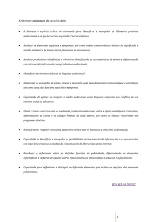 Criterios mínimos de avaliación


   A destreza e espírito crítico do alumnado para identificar e manipular os diferentes produtos
   audiovisuais a os que ten acceso seguindo criterios estéticos.


   Analizar os elementos espaciais e temporais, ase como outras características básicas do significado e
   sentido na lectura de imaxes tanto fixas como en movemento.


   Analizar producións radiofónicas e televisivas identificando as características de xénero e diferenciando
   cos roles sociais máis comúns nas producións audiovisuais


   Identificar os elementos básicos da linguaxe audiovisual


   Relacionar os conceptos de plano, escena e secuencia coas súas dimensións comunicativas e narrativas,
   ase como coas súas funcións espaciais e temporais


   Capacidade de aplicar ou integrar o medio audiovisual como linguaxe expresivo nos conflitos do seu
   entorno social ou educativo.


   Visión critica e selectiva ante os medios de produción audiovisual, sobre a oferta radiofónica e televisiva,
   diferenciando as claves e os códigos formais de cada xénero, ase como os tópicos recorrentes nos
   programas de éxito.


   Actitude como receptor consciente, selectivo e crítico ante os mensaxes e creacións audiovisuais.


   Capacidade de identificar e manipular as posibilidades das tecnoloxías da información e a comunicación,
   con especial atención a os medios de comunicación de libre acceso como internet.


   Recoñecer e reflexionar sobre as distintas funcións da publicidade, diferenciando os elementos
   informativos e culturais de aqueles outros relacionados coa emotividade, a sedución e a fascinación.


   Capacidade para reflexionar e distinguir os diferentes elementos que inciden no receptor das mensaxes
   publicitarias.



                                                                                      [VOLVER AO ÍNDICE]




                                                                                          8
 