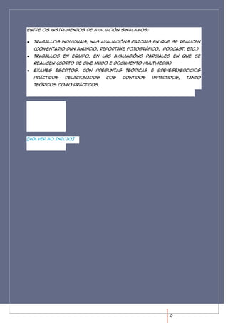 Entre os instrumentos de avaliación sinalamos:


  Traballos individuais, nas avaliacións parciais en que se realicen
  (comentario dun anuncio, reportaxe fotográfico, podcast, etc.)
  Traballos en equipo, en las avaliacións parciales en que se
  realicen (corto de cine mudo e documento multimedia)
  Exames escritos, con preguntas teóricas e brevesexercicios
  prácticos   relacionados    cos    contidos    impartidos,   tanto
  teóricos como prácticos.




[VOLVER AO INICIO]




                                                       9
 