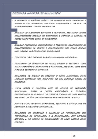 Criterios mínimos de avaliación


 A destreza e espírito crítico do alumnado para identificar e
 manipular os diferentes produtos audiovisuais a os que ten
 acceso seguindo criterios estéticos.


 Analizar os elementos espaciais e temporais, ase como outras
 características básicas do significado e sentido na lectura de
 imaxes tanto fixas como en movemento.


 Analizar producións radiofónicas e televisivas identificando as
 características de xénero e diferenciando cos roles sociais
 máis comúns nas producións audiovisuais


 Identificar os elementos básicos da linguaxe audiovisual


 Relacionar os conceptos de plano, escena e secuencia coas
 súas dimensións comunicativas e narrativas, ase como coas súas
 funcións espaciais e temporais


 Capacidade de aplicar ou integrar o medio audiovisual como
 linguaxe expresivo nos conflitos do seu entorno social ou
 educativo.


 Visión   critica     e    selectiva       ante    os   medios     de        produción
 audiovisual,       sobre      a    oferta         radiofónica     e         televisiva,
 diferenciando as claves e os códigos formais de cada xénero,
 ase como os tópicos recorrentes nos programas de éxito.


 Actitude como receptor consciente, selectivo e crítico ante os
 mensaxes e creacións audiovisuais.


 Capacidade     de    identificar      e   manipular    as   posibilidades         das
 tecnoloxías     da       información      e   a   comunicación,   con        especial
 atención a os medios de comunicación de libre acceso como
 internet.




                                                                        10
 