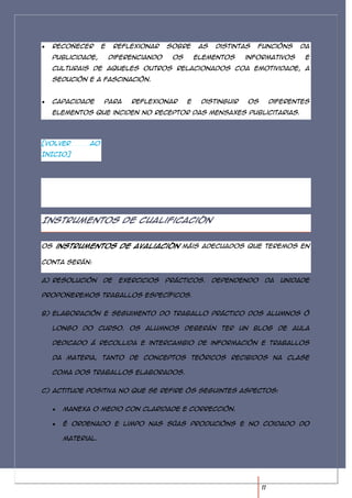 Recoñecer      e    reflexionar    sobre      as   distintas   funcións     da
  publicidade,       diferenciando    os       elementos     informativos      e
  culturais de aqueles outros relacionados coa emotividade, a
  sedución e a fascinación.


  Capacidade     para     reflexionar      e    distinguir   os        diferentes
  elementos que inciden no receptor das mensaxes publicitarias.




[VOLVER     AO
INICIO]




Instrumentos de cualificación


Os instrumentos de avaliación máis adecuados que teremos en

conta serán:


a) Resolución    de    exercicios    prácticos.      Dependendo    da    unidade

propoñeremos traballos específicos.


b) Elaboración e seguimento do traballo práctico dos alumnos ó

  longo do curso. Os alumnos deberán ter un blog de aula

  dedicado á recollida e intercambio de información e traballos

  da materia, tanto de conceptos teóricos recibidos na clase

  coma dos traballos elaborados.


c) Actitude positiva no que se refire ós seguintes aspectos:


     Manexa o medio con claridade e corrección.

     É ordenado e limpo nas súas producións e no coidado do

     material.




                                                                  11
 