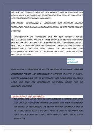 No caso de traballos que no seu momento foron realizados en
grupo, para a actividade de recuperación adaptaranse para poder
ser realizado de xeito individualizado .


Dita   proba     determinará   a   adquisición    dos    contidos   mínimos

necesarios polo alumno. A puntuación máxima de dita proba será de

6 puntos.


A   recuperación      de   proxectos   que   no    seu    momento      foron
realizados en grupo farase a través de probas escritas individuais
que inclúan os contidos postos en práctica no proxecto colectivo.
Pero, se as peculiaridades do proxecto o permiten, estudarase a
posibilidadeda     realizar    unha    proba      de    recuperación       con
características similares ao traballo colectivo, pero agora, de
xeito individualizado.


                                                            [VOLVER
                                                            AOINICIO]



Para acadar a suficiencia nesta materia o alumnado deberá

entregar todos os traballos propostos durante o curso,

excepto aqueles que non se entregaron por enfermidade ou causa

grave   que    debe    ser   debidamente   xustificada    polos     pais   do

alumnado afectado.




Abandono de materia:
    Considerarase asi o feito de non entregar a metade máis unha

    das láminas propostas durante calquera das tres avaliacións

    do curso. O regulamento de réxime interno contempla que o

    abandono dunha materia supón o feito de que o/a alumno/a non

    poida promocionar de curso, aínda tendo o resto de materias

    superadas.




                                                              14
 