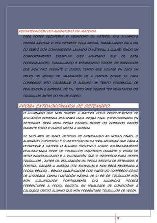 Recuperación do abandono da materia.
  Para poder recuperar o abandono da materia, o/a alumno/a

  deberá amosar o seu interese pola mesma, traballando día a día

  co resto dos compañeiros, levando o material a clase, tendo un

  comportamento      exemplar      (ver     apartado     10.d        de     esta

  programación), traballando e entregando todos os exercicios

  que non fixo durante o curso, tendo que acadar en cada un

  deles un mínimo de valoración de 4 puntos sobre 10. Para

  conseguir isto daráselle ó alumno un tempo prudencial de

  realización e entrega, de tal xeito que deberá ter rematados os

  traballos antes do fin de curso.



Proba extraordinaria de setembro:
  O alumnado que non supere a materia polo procedemento de
  avaliación continua realizará unha proba final extraordinaria en
  setembro. Será unha proba escrita sobre os contidos dados
  durante todo o curso nesta a materia.


  Se nos mes de xuño, despois de entregadas as notas finais, o
  alumnado suspenso e o profesor da materia acordan que para a
  recuperar a materia o alumno suspenso asume voluntariamente
  realizar unha serie de traballos prácticos durante o verán de
  xeito individualizado e a valoración que o profesor faga deses
  traballos , antes da realización da proba escrita de setembro, é
  positiva, darase a materia por superada e non será necesaria a
  proba escrita , sendo cualificados por parte do profesor como
  de aprobada cunha puntación máxima de 6; se os traballos non
  son   cualificados        positivamente     o/a   alumno/a              poderá
  presentarse   a   proba    escrita, en    igualdade   de condicións a
  calquera outro alumno que non presentase traballos de verán.




                                                                15
 