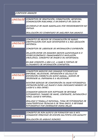 Contidos minimos


Unidade      Conceptos de denotación, connotación, metáfora,
             comunicación subliminal e un exemplo de cada un.
1.
             Un exemplo de imaxe manipulada por procedementos no
             dixitais.

             Realización do comentario de análises dun anuncio.



             Concepto de medios de comunicación de masas,
             identificación dos mais importantes e a súa ubicación
Unidade      histórica.
2.
             Conceptos de liberdade de información e expresión.

             Relación entre os grandes medios audiovisuais e o
             poder económico. Financiamento e involución
             ideolóxica. Concepto de share e su importancia.

             En que consiste a web 2.0.. A nube e portais de
             aloxamento de información compartida.



             Conceptos básicos das cámaras fotográficas:
             Enfoque, velocidade, obturación e cálculo da
Unidade      exposición correcta en modo manual; modos de
3.           prioridade al diafragma e a velocidade.

             Nocións básicas de composición da imaxe fotográfica.
             Distinción entre luz suave e dura (indicando número de
             luces e a súa orixe).

             Comandos básicos nos software de retoque
             fotográfico: tamaño de imaxe, contraste, saturación e
             tono; capas e historial.

             Realizar o traballo individual: toma de fotografías de
             características técnicas e de tema único, e retoque
             fotográfico por ordenador dunha delas.



             Concepto de son audio e os formatos WAV e Mp3.
             Comandos principais de edición multipista con Audacity
Unidade 4.
             Realización de arquivo sonoro.




                                                        2
 