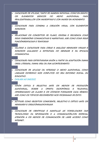 Capacidade de utilizar, tanto de maneira individual como en grupo,
os       elementos        básicos          do       medio      audiovisual        para
realizartraballos con imaxesfixas e con imaxes en movemento.


Capacidade     para      combina      a    creación      visual    con       elementos
sonoros.


Relacionar os conceptos de plano, escena e secuencia coas
súas dimensións comunicativas e narrativas, ase como coas súas
funciónsespaciais e temporais


Valorar a capacidade para crear e analizar mensaxes visuais e
sonoros      avaliando      a       estrutura       do   mensaxe    e    su    eficacia
comunicativa.


Capacidade para estruturarun guión a partir da adaptación dunha
obra literaria, dunha idea ou dun acontecemento.


Capacidade de aplicar ou integrar o medio audiovisual como
linguaxe expresivo nos conflitos do seu entorno social ou
educativo.
[VOLVER AO INICIO]


Visión    critica    e    selectiva        ante     os   medios     de       produción
audiovisual,        sobre       a     oferta        radiofónica     e        televisiva,
diferenciando as claves e os códigos formaisde cada xénero,
ase como os tópicos recorrentes nos programas de éxito.


Actitude como receptor consciente, selectivo e crítico ante os
mensaxes e creaciónsaudiovisuais.


Capacidade     de    identificar       e   manipular      as   posibilidades       das
tecnoloxías     da       información        e   a   comunicación,con          especial
atención a os medios de comunicación de libre acceso como
internet.




                                                                         4
 
