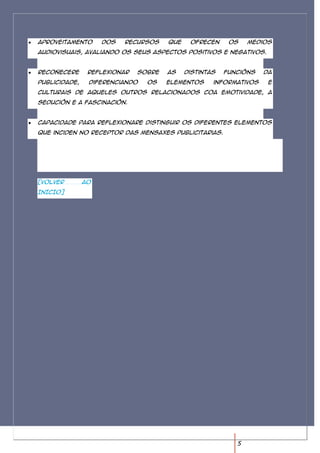 Aproveitamento      dos   recursos    que    ofrecen     os    medios
audiovisuais, avaliando os seus aspectos positivos e negativos.


Recoñecere      reflexionar   sobre   as    distintas   funcións   da
publicidade,    diferenciando   os    elementos     informativos    e
culturais de aqueles outros relacionados coa emotividade, a
sedución e a fascinación.


Capacidade para reflexionare distinguir os diferentes elementos
que inciden no receptor das mensaxes publicitarias.




[VOLVER        AO
INICIO]




                                                           5
 