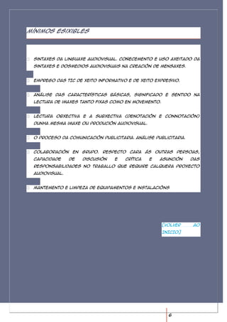 Mínimos esixibles




 Sintaxes da linguaxe audiovisual. Coñecemento e uso axeitado da
 sintaxes e dosmedios audiovisuais na creación de mensaxes.


 Emprego das TIC de xeito informativo e de xeito expresivo.


 Análise das características básicas, significado e sentido na
 lectura de imaxes tanto fixas como en movemento.


 Lectura obxectiva e a subxectiva (denotación e connotación)
 dunha mesma imaxe ou produción audiovisual.


 O proceso da comunicación publicitaria. Análise publicitaria.


 Colaboración    en   grupo.   Respecto cara     ás   outras persoas,
 capacidade     de    discusión    e   crítica    e    asunción   das
 responsabilidades no traballo que require calquera proxecto
 audiovisual.


 Mantemento e limpeza de equipamentos e instalacións




                                                        [VOLVER   AO
                                                        INICIO]




                                                          6
 