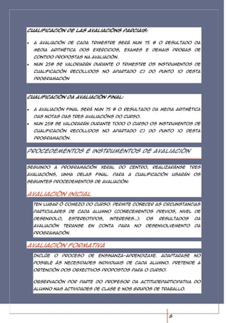 Cualificación de las avaliacións parciais:


  A avaliación de cada trimestre será nun 75 % o resultado da
  media aritmética dos exercicios, exames e demais probas de
  contido propostas na avaliación.
  Nun 25% se valorarán durante o trimestre os instrumentos de
  cualificación recollidos no apartado c) do punto 10 desta
  programación



Cualificación da avaliación final:


  A avaliación final será nun 75 % o resultado da media aritmética
  das notas das tres avaliacións do curso.
  Nun 25% se valorarán durante todo o curso os instrumentos de
  cualificación recollidos no apartado c) do punto 10 desta
  programación.


Procedementos e instrumentos de avaliación


Seguindo   a   programación     xeral     do   centro,    realizaránse    tres
avaliacións,   unha   delas   final.    Para   a   cualificación   usarán   os
seguintes procedementos de avaliación:


Avaliación inicial
  Ten lugar ó comezo do curso. Permite coñecer as circunstancias
  particulares de cada alumno (coñecementos previos, nivel de
  desenrolo,     estereotipos,         intereses…).     Os   resultados     da
  avaliación   teranse   en    conta      para     no   desenvolvemento     da
  programación.


Avaliación formativa
  Inclúe   o   proceso   de    ensinanza-aprendizaxe.        Adaptarase     no
  posible ás necesidades individuais de cada alumno. Pretende a
  obtención dos obxectivos propostos para o curso.


  Observación por parte do profesor da actitudeparticipativa do
  alumno nas actividades de clase e nos grupos de traballo.




                                                                   8
 