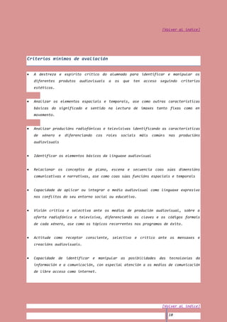 [Volver al índice]




Criterios mínimos de avaliación


  A destreza e espírito crítico do alumnado para identificar e manipular os
  diferentes    produtos   audiovisuais    a   os    que   ten   acceso   seguindo   criterios
  estéticos.


  Analizar os elementos espaciais e temporais, ase como outras características
  básicas do significado e sentido na lectura de imaxes tanto fixas como en
  movemento.


  Analizar producións radiofónicas e televisivas identificando as características
  de   xénero   e   diferenciando   cos   roles     sociais   máis   comúns   nas    producións
  audiovisuais


  Identificar os elementos básicos da linguaxe audiovisual


  Relacionar os conceptos de plano, escena e secuencia coas súas dimensións
  comunicativas e narrativas, ase como coas súas funcións espaciais e temporais


  Capacidade de aplicar ou integrar o medio audiovisual como linguaxe expresivo
  nos conflitos do seu entorno social ou educativo.


  Visión critica e selectiva ante os medios de produción audiovisual, sobre a
  oferta radiofónica e televisiva, diferenciando as claves e os códigos formais
  de cada xénero, ase como os tópicos recorrentes nos programas de éxito.


  Actitude como receptor consciente, selectivo e crítico ante os mensaxes e
  creacións audiovisuais.


  Capacidade de identificar e manipular as posibilidades das tecnoloxías da
  información e a comunicación, con especial atención a os medios de comunicación
  de libre acceso como internet.




                                                                          [Volver al índice]

                                                                              10
 
