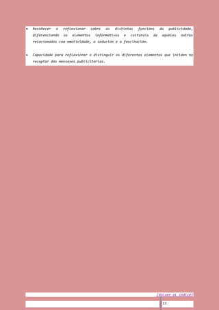 Recoñecer   e   reflexionar      sobre   as   distintas   funcións     da    publicidade,
diferenciando   os   elementos     informativos   e   culturais   de    aqueles    outros
relacionados coa emotividade, a sedución e a fascinación.


Capacidade para reflexionar e distinguir os diferentes elementos que inciden no
receptor das mensaxes publicitarias.




                                                                     [Volver al índice]

                                                                        11
 
