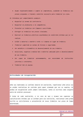 Asume responsabilidades e cumpre os compromisos, acabando os traballos nos

       prazos asignados e traendo o material necesario para traballar na clase.

d) Entendese por comportamento exemplar:

       Respectar as normas de convivencia.

       Respectar ós profesores e ós compañeiros.

       Presentar os traballos con limpeza e pulcritude.

       Entregar os traballos nos prazos sinalados.

       Realizar os traballos prácticos axuntándose ás condicións mínimas que se lle

       indican.

       Coidar o material e mantén a orde e a limpeza no lugar de traballo.

       Traballar cumprindo as normas de hixiene e seguridade.

       Ser metódico e sistemático no desenvolvemento do seu traballo.

       Selecciona, organiza e manexa ben o material adecuado para o desenvolvemento

       do seu traballo.

       Ser    capaz      de   traballar       autonomamente,    sen   necesidade     de    instrucións

       concretas e constantes.

       Traballar ben en equipo.




Actividades de recuperación




Unha vez reforzados os contidos obxecto de avaliación, repetiranse unha única vez
as probas avaliativas de contidos para aquel alumnado que nos as superou. As
probas de recuperación serán sempre individuais, tanto as escritas como calquera
outra de carácter procesual.

O   termo    de   cada    avaliación,     e    no   caso   de   que   o   alumno   non     superase   as
cualificacións mínimas que se estiman para esa avaliación, realizarase unha proba
escrita ou solicitaranse a presentación de novos traballos nun prazo de tempo
determinado.




                                                                                   [Volver al índice]

                                                                                      13
 