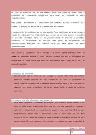 No caso de traballos que no seu momento foron realizados en grupo, para a
actividade      de    recuperación     adaptaranse        para   poder   ser    realizado        de    xeito
individualizado .

Dita proba          determinará a        adquisición dos contidos mínimos necesarios polo

alumno.   A puntuación máxima de dita proba será de 6 puntos.


A recuperación de proxectos que no seu momento foron realizados en grupo farase a
través de probas escritas individuais que inclúan os contidos postos en práctica
no   proxecto       colectivo.   Pero,    se    as   peculiaridades      do    proxecto      o   permiten,
estudarase      a     posibilidade       da    realizar     unha   proba       de   recuperación        con
características        similares     ao       traballo     colectivo,    pero       agora,       de    xeito
individualizado.



Para acadar a suficiencia nesta materia o alumnado deberá entregar todos os

traballos propostos durante o curso, excepto aqueles que non se entregaron por

enfermidade ou causa grave que debe ser debidamente xustificada polos pais do

alumnado afectado.




Abandono de materia:
     Considerarase asi o feito de non entregar a metade máis unha das láminas

     propostas durante calquera das tres avaliacións do curso. O regulamento de

     réxime interno contempla que o abandono dunha materia supón o feito de que o/a

     alumno/a non poida promocionar de curso, aínda tendo o resto de materias

     superadas.




Recuperación do abandono da materia.
     Para poder recuperar o abandono da materia, o/a alumno/a deberá amosar o seu

     interese pola mesma, traballando día a día co resto dos compañeiros, levando o

     material a clase, tendo un comportamento exemplar (ver apartado 10.d de esta

     programación),      traballando      e   entregando todos      os   exercicios que          non   fixo

     durante o curso, tendo que acadar en cada un deles un mínimo de valoración de 4

     puntos sobre 10. Para conseguir isto daráselle ó alumno un tempo prudencial de



                                                                                    [Volver al índice]

                                                                                       14
 