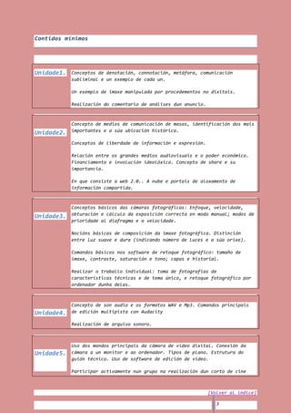 Contidos mínimos




Unidade1.   Conceptos de denotación, connotación, metáfora, comunicación
            subliminal e un exemplo de cada un.

            Un exemplo de imaxe manipulada por procedementos no dixitais.

            Realización do comentario de análises dun anuncio.



            Concepto de medios de comunicación de masas, identificación dos mais
Unidade2.   importantes e a súa ubicación histórica.

            Conceptos de liberdade de información e expresión.

            Relación entre os grandes medios audiovisuais e o poder económico.
            Financiamento e involución ideolóxica. Concepto de share e su
            importancia.

            En que consiste a web 2.0.. A nube e portais de aloxamento de
            información compartida.



            Conceptos básicos das cámaras fotográficas: Enfoque, velocidade,
            obturación e cálculo da exposición correcta en modo manual; modos de
Unidade3.
            prioridade al diafragma e a velocidade.

            Nocións básicas de composición da imaxe fotográfica. Distinción
            entre luz suave e dura (indicando número de luces e a súa orixe).

            Comandos básicos nos software de retoque fotográfico: tamaño de
            imaxe, contraste, saturación e tono; capas e historial.

            Realizar o traballo individual: toma de fotografías de
            características técnicas e de tema único, e retoque fotográfico por
            ordenador dunha delas.



            Concepto de son audio e os formatos WAV e Mp3. Comandos principais
Unidade4.   de edición multipista con Audacity

            Realización de arquivo sonoro.



            Uso dos mandos principais da cámara de vídeo dixital. Conexión da
Unidade5.   cámara a un monitor e ao ordenador. Tipos de plano. Estrutura do
            guión técnico. Uso de software de edición de vídeo.

            Participar activamente nun grupo na realización dun corto de cine



                                                                 [Volver al índice]

                                                                    3
 