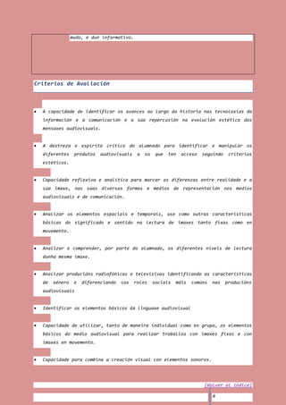 mudo, e dun informativo.




Criterios de Avaliación



  A capacidade de identificar os avances ao largo da historia nas tecnoloxías da
  información e a comunicación e a súa repercusión na evolución estética dos
  mensaxes audiovisuais.


  A destreza e espírito crítico do alumnado para identificar e manipular os
  diferentes     produtos   audiovisuais    a   os    que   ten   acceso   seguindo    criterios
  estéticos.


  Capacidade reflexiva e analítica para marcar as diferenzas entre realidade e a
  súa imaxe, nas súas diversas formas e medios de representación nos medios
  audiovisuais e de comunicación.


  Analizar os elementos espaciais e temporais, ase como outras características
  básicas do significado e sentido na lectura de imaxes tanto fixas como en
  movemento.


  Analizar e comprender, por parte do alumnado, os diferentes niveis de lectura
  dunha mesma imaxe.


  Analizar producións radiofónicas e televisivas identificando as características
  de   xénero    e   diferenciando   cos   roles     sociais   máis   comúns   nas    producións
  audiovisuais


  Identificar os elementos básicos da linguaxe audiovisual


  Capacidade de utilizar, tanto de maneira individual como en grupo, os elementos
  básicos do medio audiovisual para realizar traballos con imaxes fixas e con
  imaxes en movemento.


  Capacidade para combina a creación visual con elementos sonoros.




                                                                           [Volver al índice]

                                                                               4
 