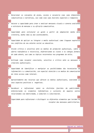 Relacionar os conceptos de plano, escena e secuencia coas súas dimensións
comunicativas e narrativas, ase como coas súas funcións espaciais e temporais


Valorar a capacidade para crear e analizar mensaxes visuais e sonoros avaliando
a estrutura do mensaxe e su eficacia comunicativa.


Capacidade   para     estruturar    un     guión   a   partir   da   adaptación   dunha    obra
literaria, dunha idea ou dun acontecemento.


Capacidade de aplicar ou integrar o medio audiovisual como linguaxe expresivo
nos conflitos do seu entorno social ou educativo.


Visión critica e selectiva ante os medios de produción audiovisual, sobre a
oferta radiofónica e televisiva, diferenciando as claves e os códigos formais
de cada xénero, ase como os tópicos recorrentes nos programas de éxito.


Actitude como receptor consciente, selectivo e crítico ante os mensaxes e
creacións audiovisuais.


Capacidade de identificar e manipular as posibilidades das tecnoloxías da
información e a comunicación, con especial atención a os medios de comunicación
de libre acceso como internet.


Aproveitamento dos recursos que ofrecen os medios audiovisuais, avaliando os
seus aspectos positivos e      negativos.


Recoñecer    e   reflexionar       sobre     as    distintas    funcións     da   publicidade,
diferenciando    os    elementos     informativos       e   culturais   de    aqueles     outros
relacionados coa emotividade, a sedución e a fascinación.


Capacidade para reflexionar e distinguir os diferentes elementos que inciden no
                                                       receptor das mensaxes publicitarias.




                                                                              [Volver al índice]

                                                                                  5
 