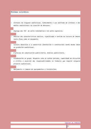 Mínimos esixibles




  Sintaxes da linguaxe audiovisual. Coñecemento e uso axeitado da sintaxes e dos
  medios audiovisuais na creación de mensaxes.


  Emprego das TIC   de xeito informativo e de xeito expresivo.


  Análise das características básicas, significado e sentido na lectura de imaxes
  tanto fixas como en movemento.


  Lectura obxectiva e a subxectiva (denotación e connotación) dunha mesma imaxe
  ou produción audiovisual.


  O proceso da comunicación publicitaria. Análise publicitaria.


  Colaboración en grupo. Respecto cara ás outras persoas, capacidade de discusión
  e crítica e asunción das responsabilidades no traballo que require calquera
  proxecto audiovisual.


  Mantemento e limpeza de equipamentos e instalacións




                                                                  [Volver al índice]

                                                                     6
 