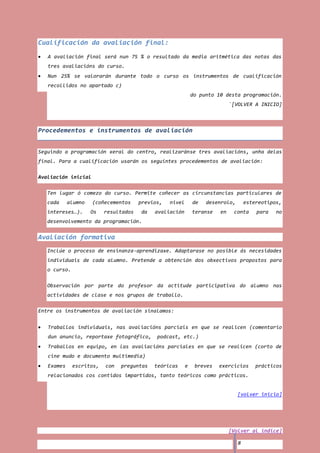 Cualificación da avaliación final:
   A avaliación final será nun 75 % o resultado da media aritmética das notas das
   tres avaliacións do curso.
   Nun 25% se valorarán durante todo o curso os instrumentos de cualificación
   recollidos no apartado c)
                                                              do punto 10 desta programación.
                                                                             `[VOLVER A INICIO]



Procedementos e instrumentos de avaliación


Seguindo a programación xeral do centro, realizaránse tres avaliacións, unha delas
final. Para a cualificación usarán os seguintes procedementos de avaliación:

Avaliación inicial

   Ten lugar ó comezo do curso. Permite coñecer as circunstancias particulares de
   cada     alumno   (coñecementos     previos,   nivel       de   desenrolo,       estereotipos,
   intereses…).      Os   resultados   da   avaliación        teranse   en    conta     para   no
   desenvolvemento da programación.


Avaliación formativa
   Inclúe o proceso de ensinanza-aprendizaxe. Adaptarase no posible ás necesidades
   individuais de cada alumno. Pretende a obtención dos obxectivos propostos para
   o curso.

   Observación por parte do profesor da actitude participativa do alumno nas
   actividades de clase e nos grupos de traballo.

Entre os instrumentos de avaliación sinalamos:


   Traballos individuais, nas avaliacións parciais en que se realicen (comentario
   dun anuncio, reportaxe fotográfico,       podcast, etc.)
   Traballos en equipo, en las avaliacións parciales en que se realicen (corto de
   cine mudo e documento multimedia)
   Exames     escritos,   con   preguntas   teóricas      e    breves   exercicios      prácticos
   relacionados cos contidos impartidos, tanto teóricos como prácticos.


                                                                                [volver inicio]




                                                                             [Volver al índice]

                                                                                8
 
