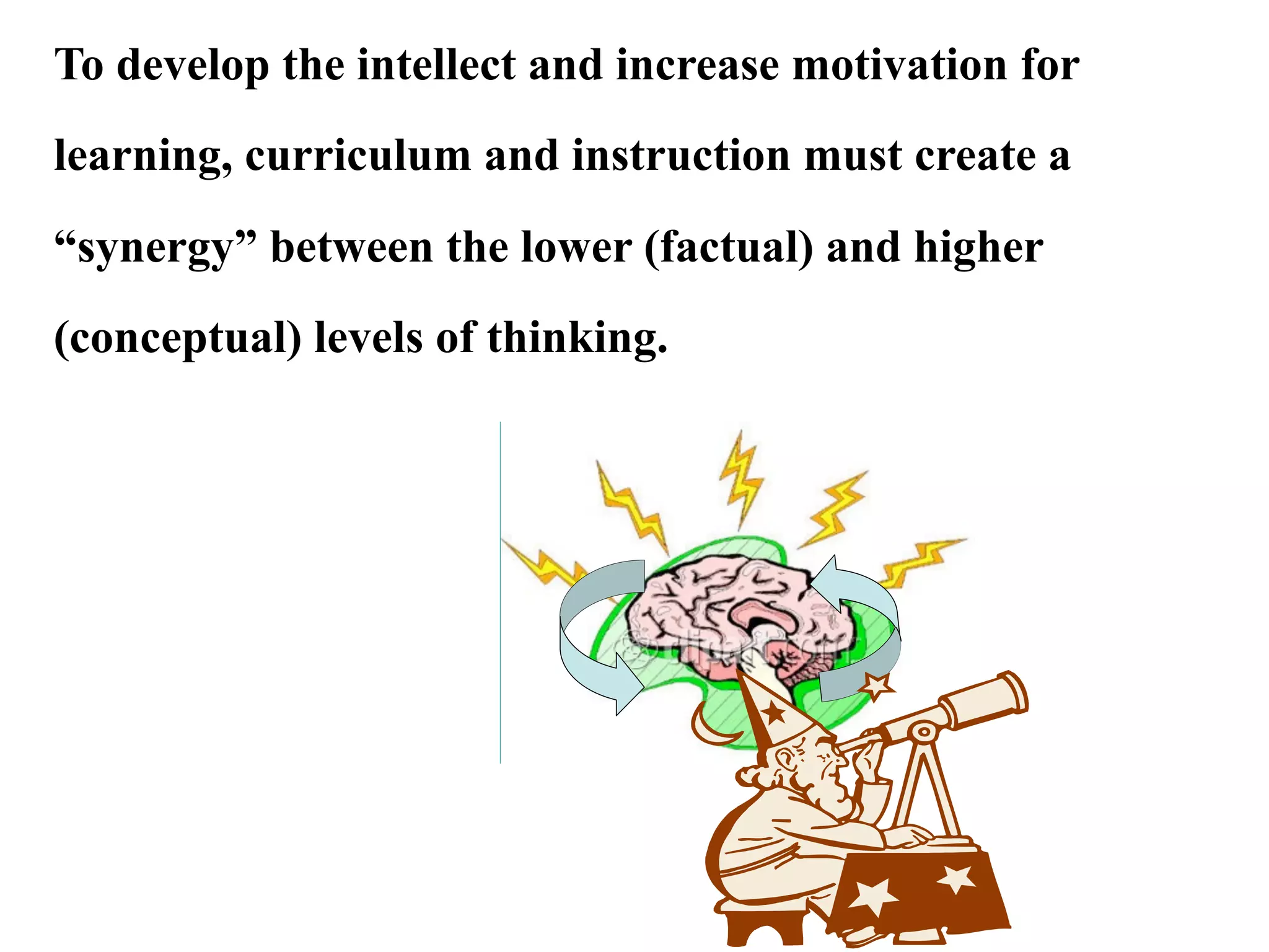 To develop the intellect and increase motivation for
learning, curriculum and instruction must create a
“synergy” between the lower (factual) and higher
(conceptual) levels of thinking.
 