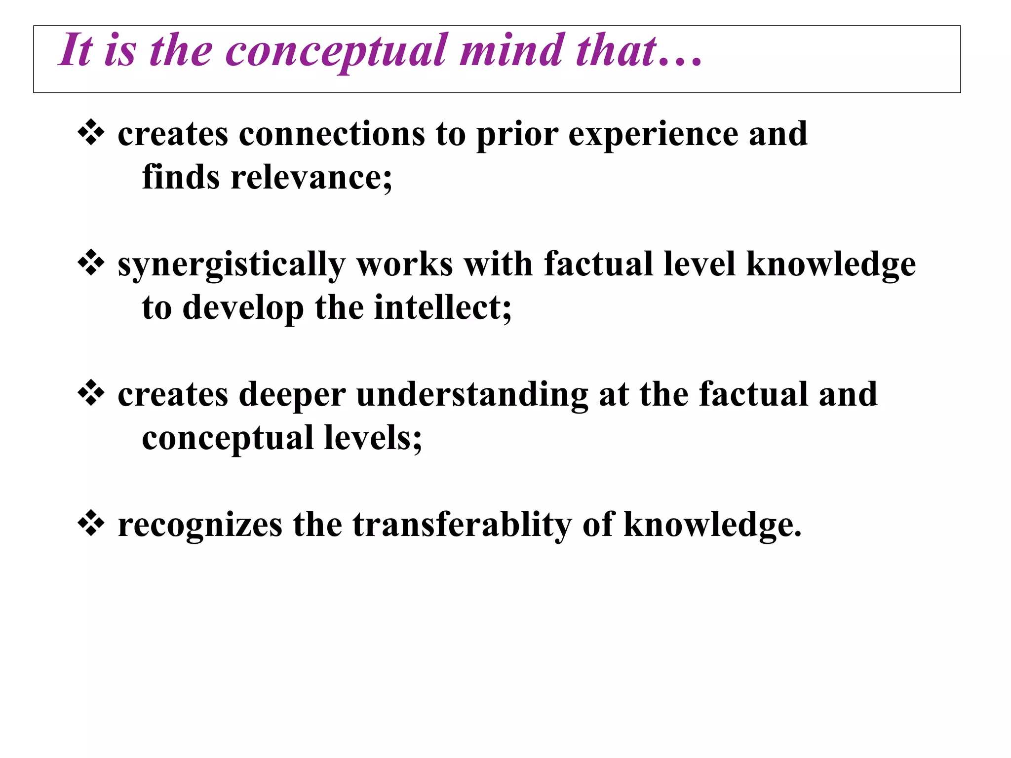 It is the conceptual mind that…
 creates connections to prior experience and
   finds relevance;

 synergistically works with factual level knowledge
    to develop the intellect;

 creates deeper understanding at the factual and
   conceptual levels;

 recognizes the transferablity of knowledge.
 