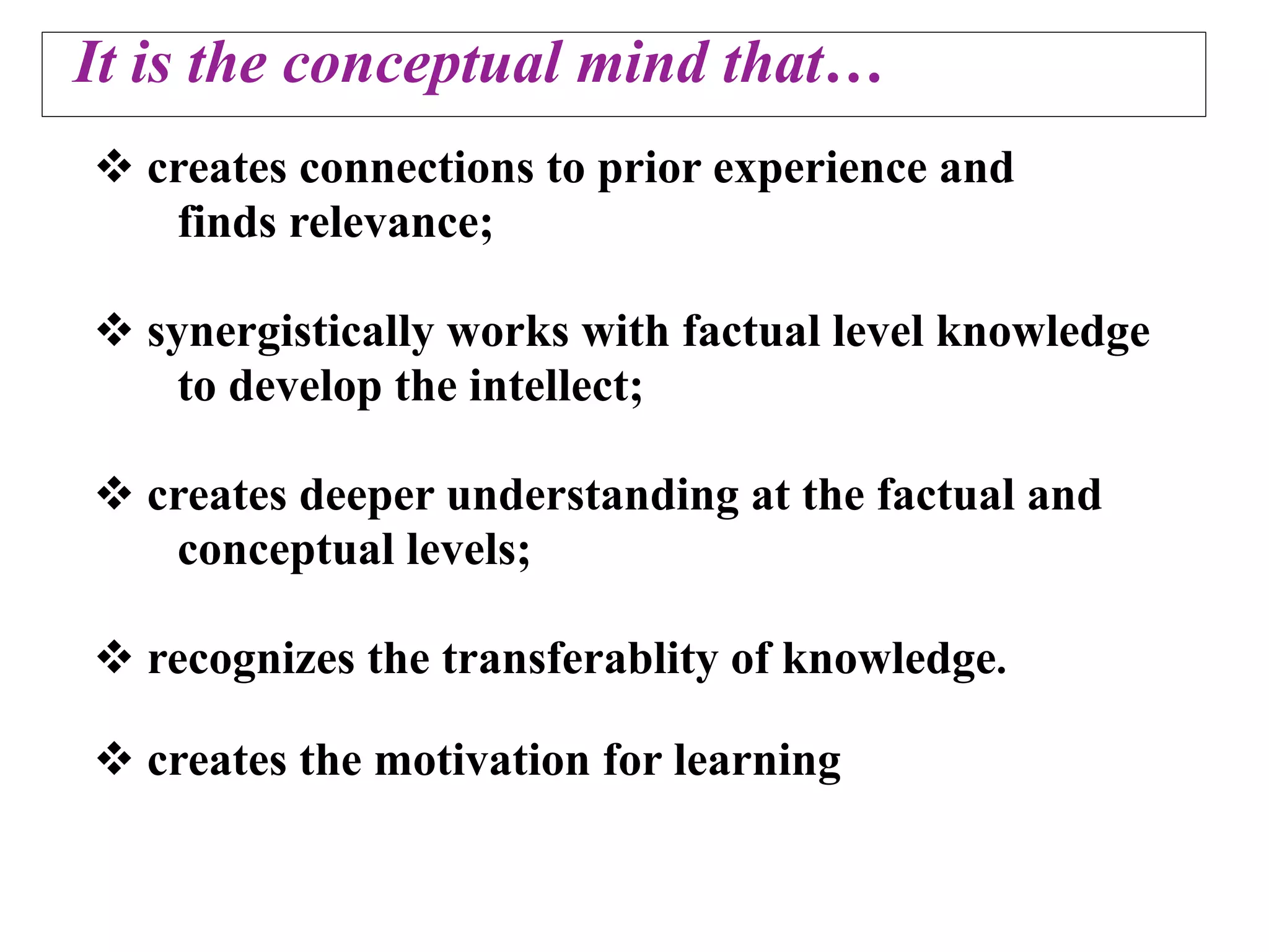 It is the conceptual mind that…
 creates connections to prior experience and
   finds relevance;

 synergistically works with factual level knowledge
    to develop the intellect;

 creates deeper understanding at the factual and
   conceptual levels;

 recognizes the transferablity of knowledge.

 creates the motivation for learning
 