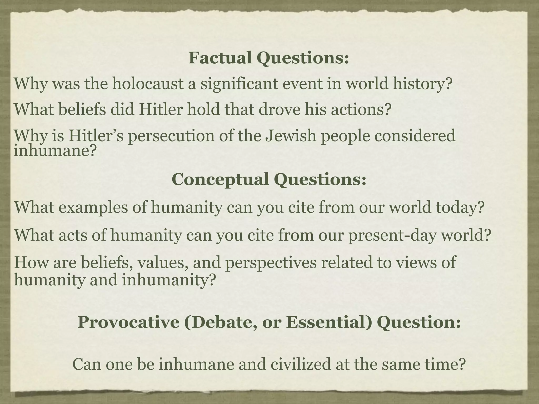 Factual Questions:
Why was the holocaust a significant event in world history?
What beliefs did Hitler hold that drove his actions?
Why is Hitler’s persecution of the Jewish people considered
inhumane?
                     Conceptual Questions:
What examples of humanity can you cite from our world today?
What acts of humanity can you cite from our present-day world?
How are beliefs, values, and perspectives related to views of
humanity and inhumanity?

        Provocative (Debate, or Essential) Question:

        Can one be inhumane and civilized at the same time?
 