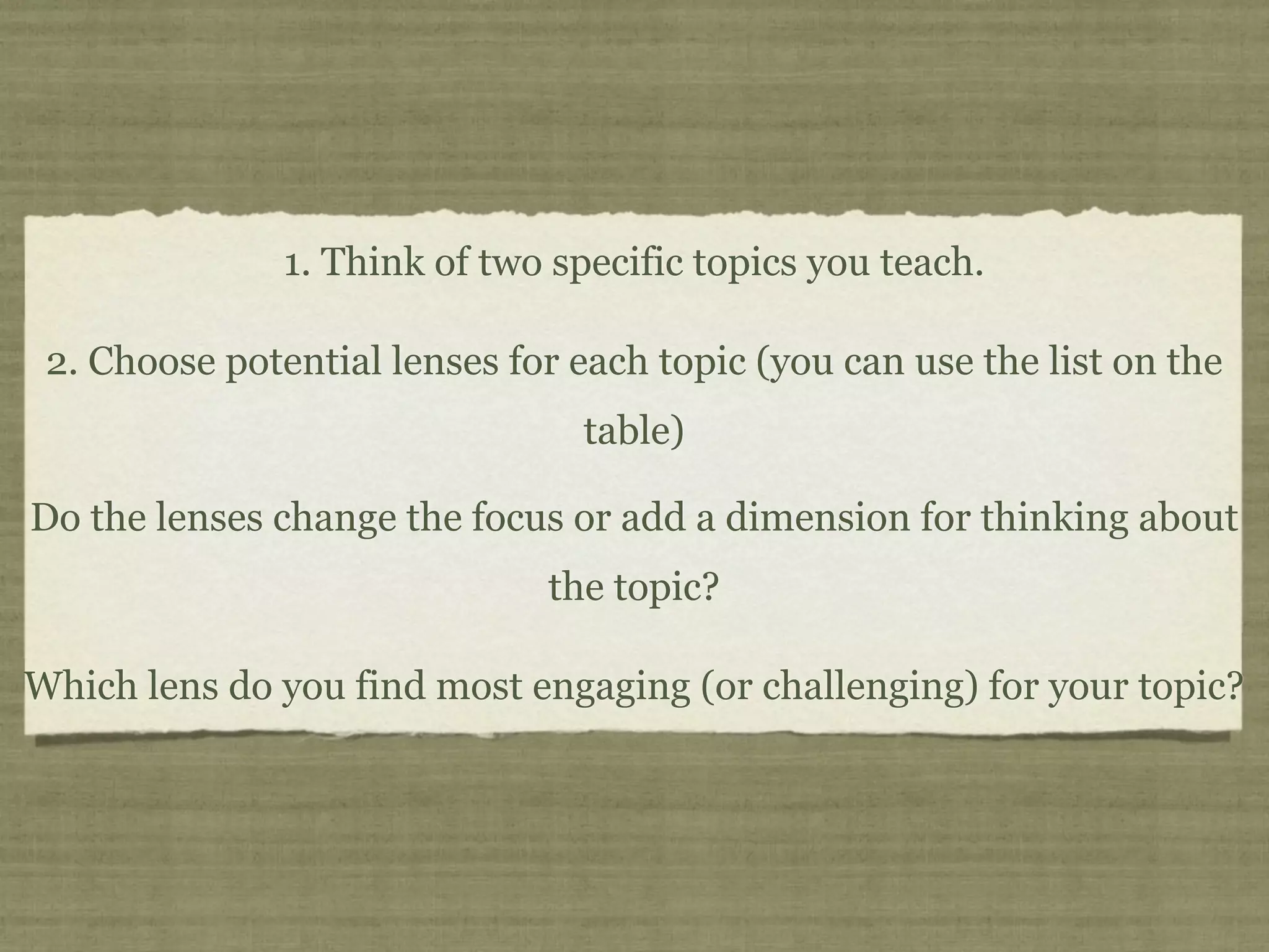 1. Think of two specific topics you teach.

 2. Choose potential lenses for each topic (you can use the list on the
                                table)

Do the lenses change the focus or add a dimension for thinking about
                              the topic?

Which lens do you find most engaging (or challenging) for your topic?
 