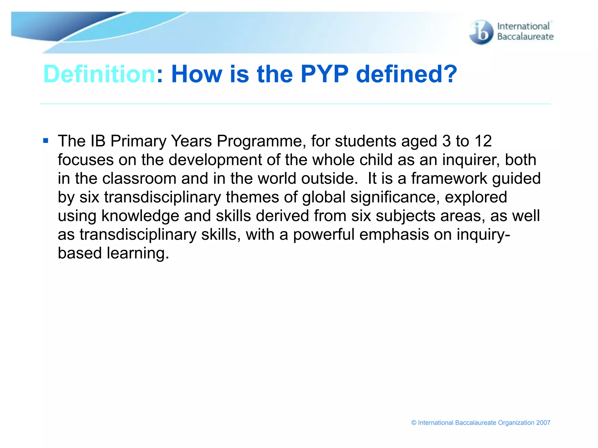 Definition: How is the PYP defined?

 The IB Primary Years Programme, for students aged 3 to 12
  focuses on the development of the whole child as an inquirer, both
  in the classroom and in the world outside. It is a framework guided
  by six transdisciplinary themes of global significance, explored
  using knowledge and skills derived from six subjects areas, as well
  as transdisciplinary skills, with a powerful emphasis on inquiry-
  based learning.




                                                   © International Baccalaureate Organization 2007
 